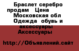 Браслет серебро продам › Цена ­ 4 000 - Московская обл. Одежда, обувь и аксессуары » Аксессуары   